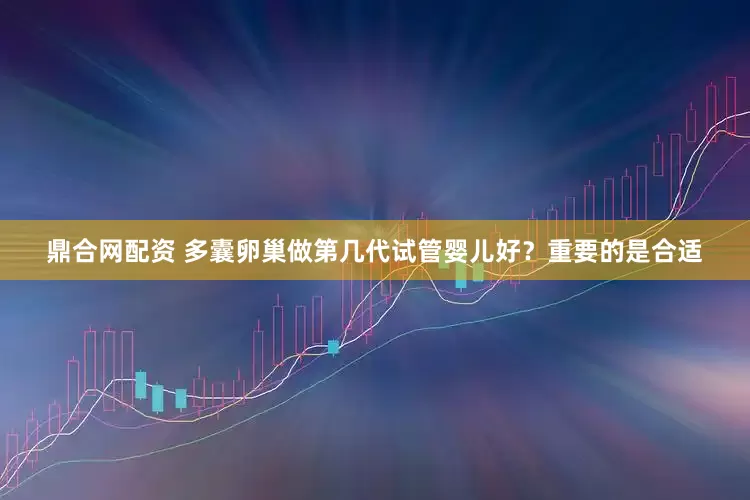 鼎合网配资 多囊卵巢做第几代试管婴儿好？重要的是合适