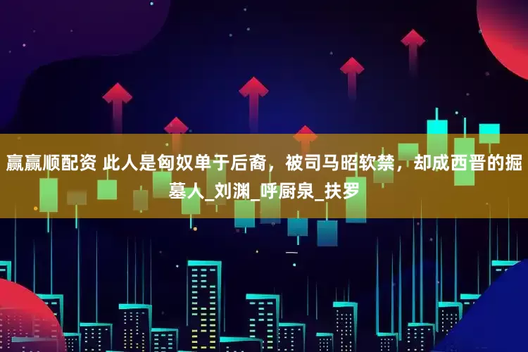 赢赢顺配资 此人是匈奴单于后裔，被司马昭软禁，却成西晋的掘墓人_刘渊_呼厨泉_扶罗