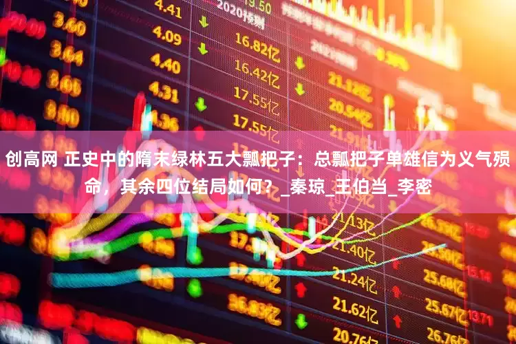创高网 正史中的隋末绿林五大瓢把子：总瓢把子单雄信为义气殒命，其余四位结局如何？_秦琼_王伯当_李密
