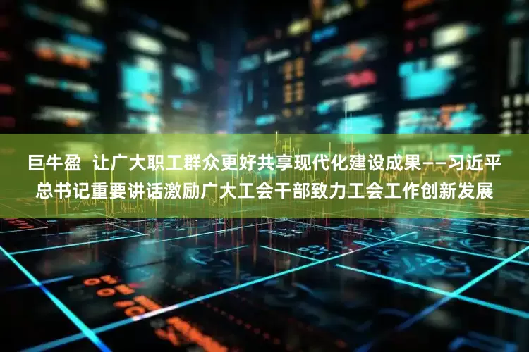 巨牛盈  让广大职工群众更好共享现代化建设成果——习近平总书记重要讲话激励广大工会干部致力工会工作创新发展
