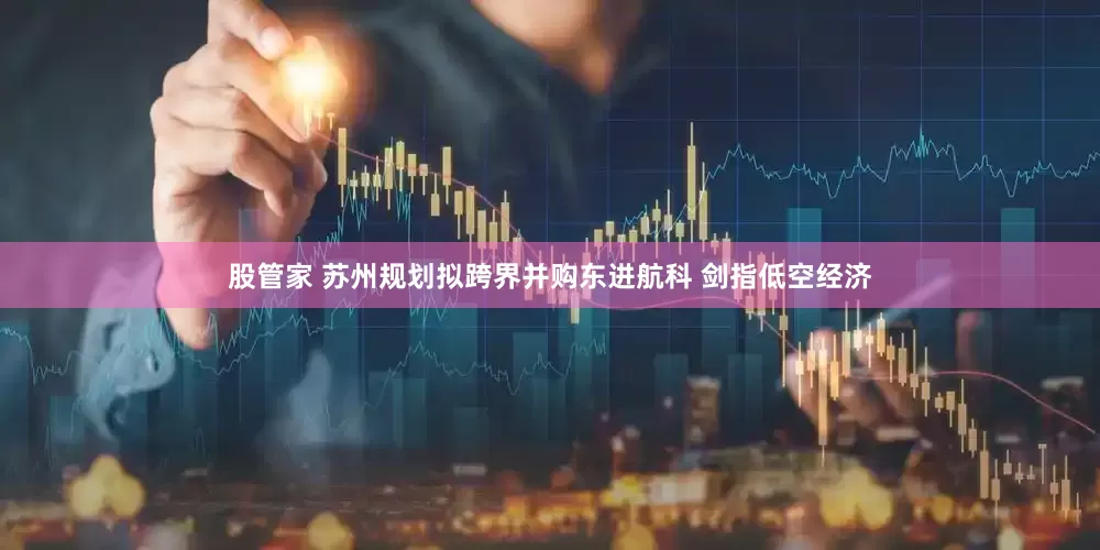 股管家 苏州规划拟跨界并购东进航科 剑指低空经济