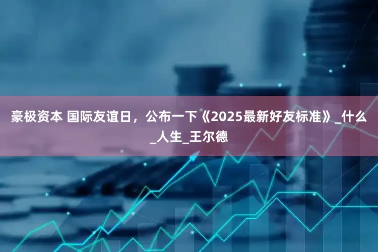 豪极资本 国际友谊日，公布一下《2025最新好友标准》_什么_人生_王尔德