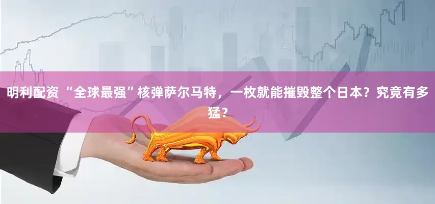 明利配资 “全球最强”核弹萨尔马特，一枚就能摧毁整个日本？究竟有多猛？