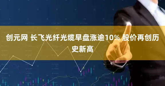 创元网 长飞光纤光缆早盘涨逾10% 股价再创历史新高