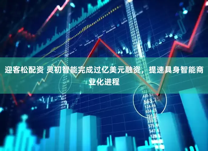 迎客松配资 灵初智能完成过亿美元融资，提速具身智能商业化进程
